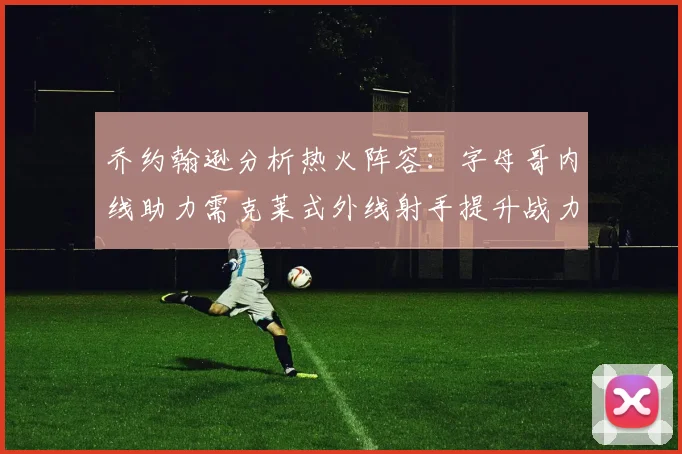 乔约翰逊分析热火阵容：字母哥内线助力需克莱式外线射手提升战力