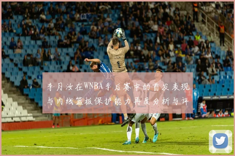 李月汝在WNBA季后赛中的首发表现与内线篮板保护能力再度分析与评估