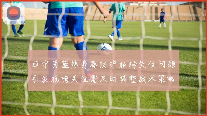 辽宁男篮热身赛防守轮转失位问题引发杨鸣关注需及时调整战术策略