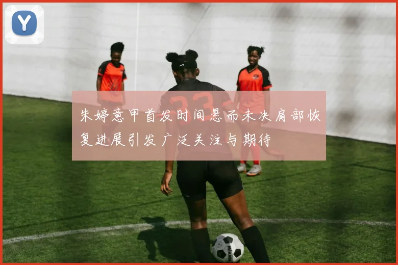 朱婷意甲首发时间悬而未决肩部恢复进展引发广泛关注与期待