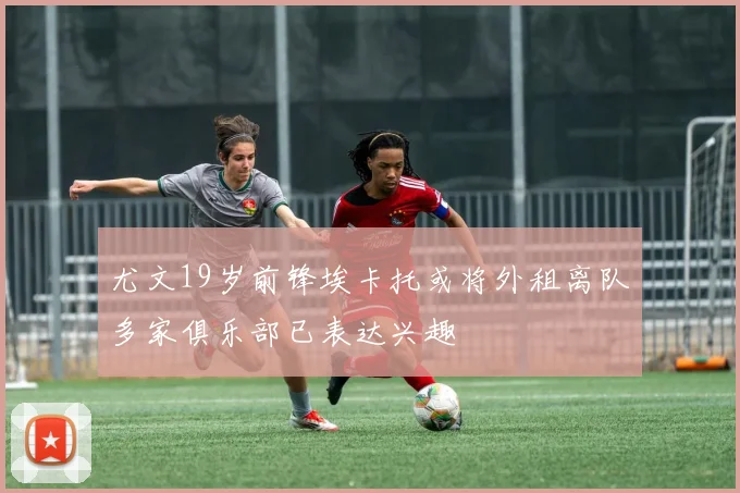 尤文19岁前锋埃卡托或将外租离队多家俱乐部已表达兴趣