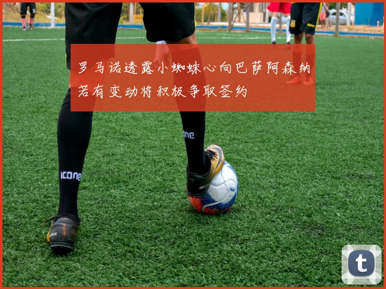 罗马诺透露小蜘蛛心向巴萨阿森纳若有变动将积极争取签约