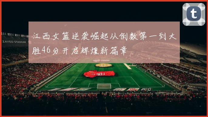 江西女篮逆袭崛起从倒数第一到大胜46分开启辉煌新篇章