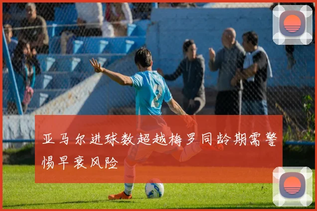 亚马尔进球数超越梅罗同龄期需警惕早衰风险