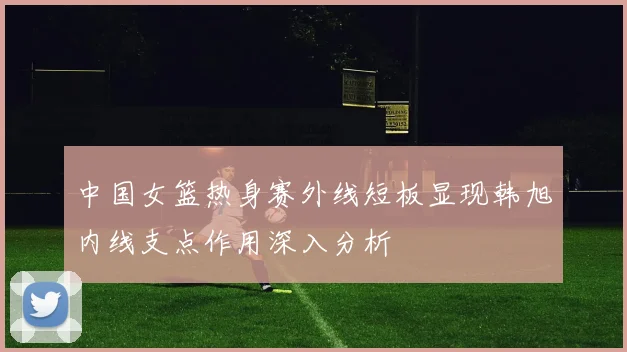 中国女篮热身赛外线短板显现韩旭内线支点作用深入分析