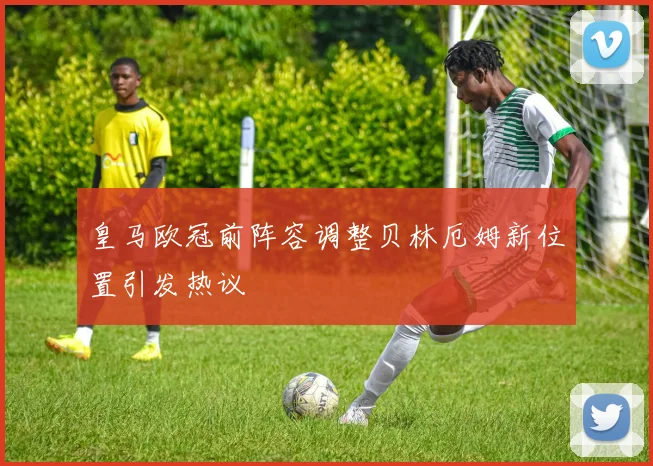 皇马欧冠前阵容调整贝林厄姆新位置引发热议
