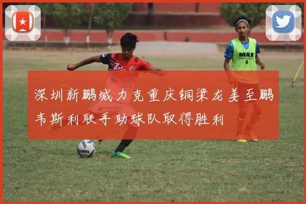 深圳新鹏城力克重庆铜梁龙姜至鹏韦斯利联手助球队取得胜利