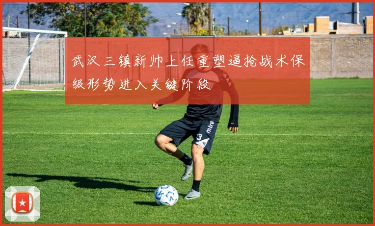 武汉三镇新帅上任重塑逼抢战术保级形势进入关键阶段