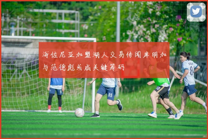 海佐尼亚加盟湖人交易传闻库明加与范德彪或成关键筹码
