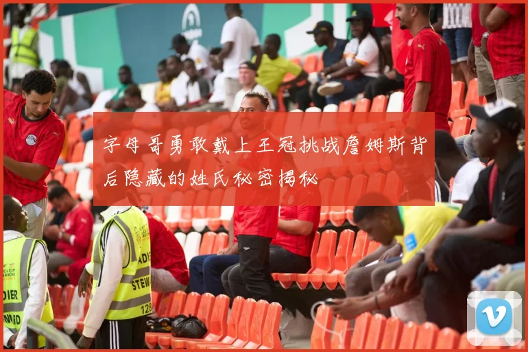字母哥勇敢戴上王冠挑战詹姆斯背后隐藏的姓氏秘密揭秘