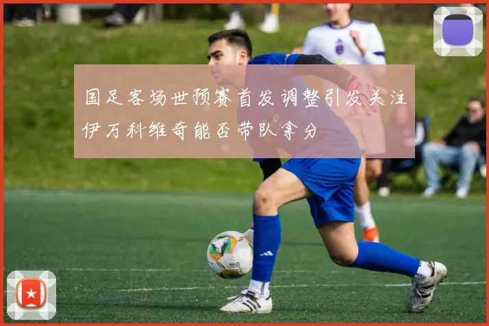 国足客场世预赛首发调整引发关注伊万科维奇能否带队拿分