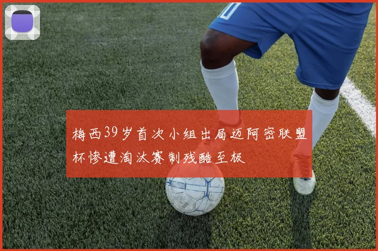 梅西39岁首次小组出局迈阿密联盟杯惨遭淘汰赛制残酷至极