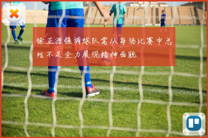 徐正源强调球队需从每场比赛中总结不足全力展现精神面貌