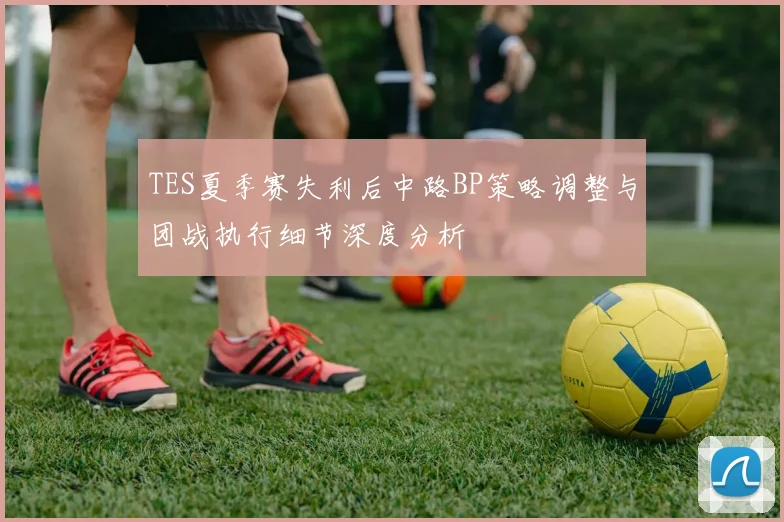 TES夏季赛失利后中路BP策略调整与团战执行细节深度分析
