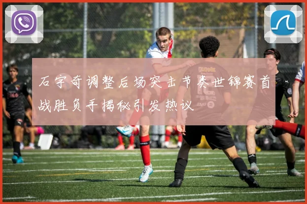石宇奇调整后场突击节奏世锦赛首战胜负手揭秘引发热议